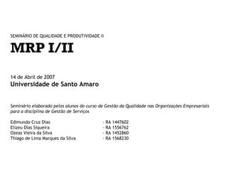 SEMINÁRIO DE QUALIDADE E PRODUTIVIDADE II

MRP I/II
14 de Abril de 2008

Universidade de Santo Amaro
Seminário elaborado pelos alunos do curso de Gestão da Qualidade nas Organizações Empresariais
para a disciplina de Gestão de Serviços
Edimundo Cruz Dias
Elizeu Dias Siqueira
Ozeas Vieira da Silva
Thiago de Lima Marques da Silva

-

RA 1447602
RA 1556762
RA 1452860
RA 1568230

 