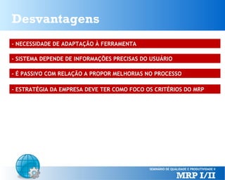 Desvantagens
- NECESSIDADE DE ADAPTAÇÃO À FERRAMENTA
- SISTEMA DEPENDE DE INFORMAÇÕES PRECISAS DO USUÁRIO
- É PASSIVO COM RELAÇÃO A PROPOR MELHORIAS NO PROCESSO
- ESTRATÉGIA DA EMPRESA DEVE TER COMO FOCO OS CRITÉRIOS DO MRP

 