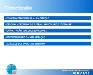 Conclusão
- COMPROMETIMENTO DA ALTA DIREÇÃO
- ESCOLHA ADEQUADA DE SISTEMA, HARDWARE E SOFTWARE
- CAPACITAÇÃO DOS COLABORADORES
- GERENCIAMENTO DA IMPLANTAÇÃO
- ACUIDADE DOS DADOS DE ENTRADA

 