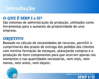 Introdução
O QUE É MRP I e II?
São sistemas de administração da produção, utilizados como
ferramentas para o aumento da produtividade de uma
empresa.

OBJETIVO
Baseado no cálculo de necessidades de recursos, permitir o
cumprimento dos prazos de entrega dos pedidos dos clientes
com mínima formação de estoques, planejando compras e a
produção de itens componentes para que ocorram apenas nos
momentos e nas quantidades necessárias, nem mais, nem
menos, nem antes, nem depois.

 
