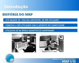 Introdução
HISTÓRIA DO MRP
- ATÉ MEADOS DE 1960 ERA IMPOSSÍVEL DE SER UTILIZADO
- COMEÇOU A SER UTILIZADO COM O ADVENTO DO COMPUTADOR
- UTILIZAVA-SE NA ÉPOCA GIGANTESCOS MAINFRAMES

 