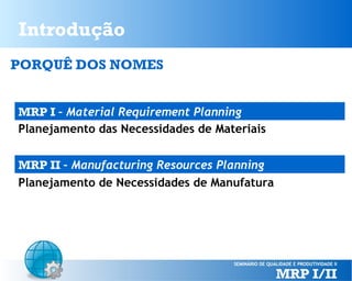 Introdução
PORQUÊ DOS NOMES
MRP I – Material Requirement Planning
Planejamento das Necessidades de Materiais
MRP II – Manufacturing Resources Planning
Planejamento de Necessidades de Manufatura

 
