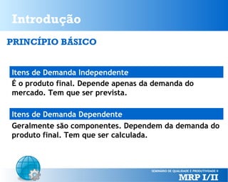 Introdução
PRINCÍPIO BÁSICO
Itens de Demanda Independente
É o produto final. Depende apenas da demanda do
mercado. Tem que ser prevista.
Itens de Demanda Dependente
Geralmente são componentes. Dependem da demanda do
produto final. Tem que ser calculada.

 