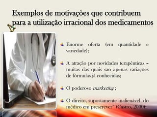 Exemplos de motivações que contribuem
para a utilização irracional dos medicamentos
Enorme oferta (em quantidade e
variedade);

A atração por novidades terapêuticas –
muitas das quais são apenas variações
de fórmulas já conhecidas;
O poderoso marketing ;
O direito, supostamente inalienável, do
médico em prescrever” (Castro, 2000);

 