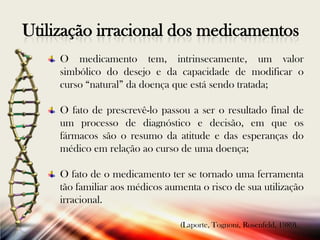 Utilização irracional dos medicamentos
O medicamento tem, intrinsecamente, um valor
simbólico do desejo e da capacidade de modificar o
curso “natural” da doença que está sendo tratada;
O fato de prescrevê-lo passou a ser o resultado final de
um processo de diagnóstico e decisão, em que os
fármacos são o resumo da atitude e das esperanças do
médico em relação ao curso de uma doença;
O fato de o medicamento ter se tornado uma ferramenta
tão familiar aos médicos aumenta o risco de sua utilização
irracional.
(Laporte, Tognoni, Rosenfeld, 1989).

 