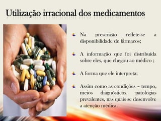 Utilização irracional dos medicamentos
Na
prescrição
reflete-se
disponibilidade de fármacos;

a

A informação que foi distribuída
sobre eles, que chegou ao médico ;
A forma que ele interpreta;
Assim como as condições – tempo,
meios diagnósticos, patologias
prevalentes, nas quais se desenvolve
a atenção médica.

 