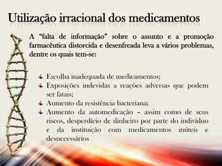 Utilização irracional dos medicamentos
A “falta de informação” sobre o assunto e a promoção
farmacêutica distorcida e desenfreada leva a vários problemas,
dentre os quais tem-se:
Escolha inadequada de medicamentos;
Exposições indevidas a reações adversas que podem
ser fatais;
Aumento da resistência bacteriana;
Aumento da automedicação – assim como de seus
riscos, desperdício de dinheiro por parte do indivíduo
e da instituição com medicamentos inúteis e
desnecessários

 
