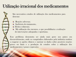 Utilização irracional dos medicamentos
São necessários estudos de utilização dos medicamentos para
detectar:
Reações adversas;
Ineficácia do tratamento,
Efeitos colaterais;
Má utilização dos mesmos, o que possibilitaria a realização
de intervenções adequadas e oportunas.

Esse problema demonstra ser ainda mais grave nos países em
desenvolvimento, onde os compêndios elaborados pela indústria tendem
a exagerar os apelos clínicos e suavizar os dados sobre possíveis reações
graves ou fatais e a produção de estudos sobre a utilização dos
medicamentos é pouco expressiva

 