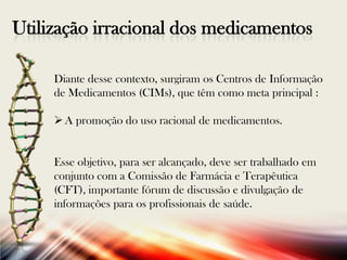 Utilização irracional dos medicamentos
Diante desse contexto, surgiram os Centros de Informação
de Medicamentos (CIMs), que têm como meta principal :
 A promoção do uso racional de medicamentos.

Esse objetivo, para ser alcançado, deve ser trabalhado em
conjunto com a Comissão de Farmácia e Terapêutica
(CFT), importante fórum de discussão e divulgação de
informações para os profissionais de saúde.

 