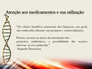 Atenção aos medicamentos e sua utilização
“Os efeitos benéficos potenciais dos fármacos, em geral,
são conhecidos durante sua pesquisa e comercialização.
Porém, mesmo na época da introdução dos
primeiros antibióticos, a possibilidade das reações
adversas já era conhecida.”
Segundo Paracelsus

 