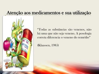 Atenção aos medicamentos e sua utilização

“Todas as substâncias são venenos, não
há uma que não seja veneno. A posologia
correta diferencia o veneno do remédio”
(Klaassen, 1985)

 