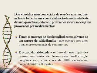 Dois episódios mais conhecidos de reações adversas, que
inclusive fomentaram a conscientização da necessidade de
definir, quantificar, estudar e prevenir os efeitos indesejáveis
provocados por medicamentos:
Foram o emprego de dietilenoglicol como solvente de
um xarope de sulfanilamida - que ocorreu nos anos
trinta e provocou mais de cem mortes.
E o caso da talidomida – seu uso durante a gravidez
causou um surto de focomegalia, malformação
congênita rara, com cerca de 4000 ocorrências,
contabilizando 498 mortes.

 