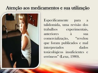 Atenção aos medicamentos e sua utilização
Especificamente
para
a
talidomida, uma revisão dos
trabalhos
experimentais,
anteriores
à
sua
comercialização,
“revelou
que foram publicados e mal
interpretados
dados
toxicológicos insuficientes e
errôneos” (Lenz, 1980).

 
