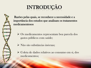 INTRODUÇÃO
Razões pelas quais, se reconhece a necessidade e a
importância dos estudos que analisam os tratamentos
medicamentosos

 Os medicamentos representam boa parcela dos
gastos públicos com saúde;
 Não são substâncias inócuas;
 Coleta de dados relativos ao consumo em si, dos
medicamentos;

 