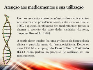 Atenção aos medicamentos e sua utilização
Com os crescentes custos econômicos dos medicamentos
nos sistemas de previdência social, entre os anos 1950 e
1960, a questão da utilização dos medicamentos passou a
chamar a atenção das autoridades sanitárias (Laporte,
Tognoni, Rosenfeld, 1989).
A partir desse quadro, há uma evolução da farmacologia
clínica – particularmente da farmacovigilância. Desde os
anos 1950 há o emprego do Ensaio Clínico Controlado
(ECC) como padrão no processo de avaliação de um
medicamento.

 
