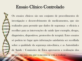 Ensaio Clínico Controlado
Os ensaios clínicos são um conjunto de procedimentos de

investigação e desenvolvimento de medicamentos, que são
realizados para permitir que dados de segurança e eficácia a
recolher para as intervenções de saúde (por exemplo, drogas,

diagnóstico, dispositivos, protocolos de terapia). Estes ensaios
só podem ter lugar após informação satisfatória ser recolhida
sobre a qualidade da segurança não-clínica, e as Autoridades
de Saúde / Comissões de Ética aprovarem a realização dos
ensaios no país em que o mesmo se está a realizar.

 