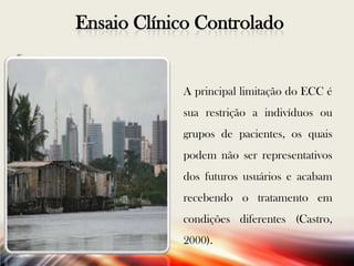 Ensaio Clínico Controlado

A principal limitação do ECC é
sua restrição a indivíduos ou
grupos de pacientes, os quais

podem não ser representativos
dos futuros usuários e acabam
recebendo o tratamento em
condições diferentes (Castro,
2000).

 