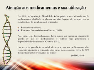 Atenção aos medicamentos e sua utilização
Em 1988, a Organização Mundial de Saúde publicou uma visão do uso de
medicamentos dividindo o planeta em dois blocos, de acordo com as
características do atendimento à população:
Países desenvolvidos;
Países em desenvolvimento (Crozara, 2001).
Nos países em desenvolvimento, havia pouca ou nenhuma organização
quanto ao uso de medicamentos e políticas que garantissem a
disponibilidade dos mesmos (Crozara, 2001).
Um terço da população mundial não tem acesso aos medicamentos dito
essenciais, enquanto a população dos países ricos consome cerca de 80%
dos medicamentos produzidos no mundo
(WHO, 1988)

 