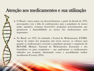 Atenção aos medicamentos e sua utilização
O Brasil e outros países em desenvolvimento, a partir da década de 1970,
preocupados com a falta de medicamentos para a população de menor
poder aquisitivo, tentaram desenvolver programas governamentais que
garantissem a disponibilidade ao menos dos medicamentos mais
importantes.
No Brasil, em 1970, foi instituída a Central de Medicamentos (CEME).
Apesar de muitos dos programas não terem sucesso, os esforços para
garantir os medicamentos essenciais à população geraram o surgimento da
RENAME (Relação Nacional de Medicamentos Essenciais) e dos
formulários ou guias terapêuticos – que padronizam os medicamentos
utilizados nos hospitais, diminuindo custos e possibilitando melhor
atendimento (Crozara, 2001).

 