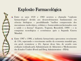Explosão Farmacológica
Entre os anos 1950 e 1960 ocorreu a chamada “explosão
farmacológica” devido aos desenvolvimentos fundamentais em
ciências biológicas – possibilitando “melhor compreensão dos
mecanismos moleculares, celulares e homeostáticosrelacionados com
a saúde e a doença” (Laporte, Tognoni, Rosenfeld, 1989) – e às
conquistas tecnológicas e econômicas após a Segunda Guerra
Mundial.
Entre 1987 e 1988, a indústria farmacêutica apresentou crescimento
de 13%, superando o crescimento médio da economia mundial que,
em geral, resumiu-se a 4%. Apesar desse fato, de acordo com
avaliação realizada pela Administração de Alimentos e Medicamentos
dos Estados Unidos (Food and Drug Administration – FDA).

 