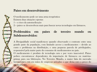 Países em desenvolvimento
O medicamento pode ser uma arma terapêutica:
Existem duas situações opostas
1 – o risco da automedicação
2 – países se desenvolvem mais para buscar novas tecnologias em fármacos.

Problemática em
Subdesenvolvidos:

países

de

terceiro

mundo

ou

A Desigualdade social manifesta-se quando observando o contraste entre uma
grande parte da população, com limitado acesso a medicamentos – devido ao
custo e problemas na distribuição, e uma pequena parcela de privilegiados,
responsável pela maior parte do consumo de medicamentos no país.
O medicamento é produto de tecnologia cara e por vezes inacessível. Países
pobres encontram-se dependentes da importação de fármacos ou matériasprimas para sua fabricação. No Terceiro Mundo, a maior fatia do mercado
farmacêutico está em mãos de empresas privadas; o que deixa caro o preço do
medicamento.

 