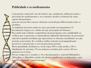 Publicidade e os medicamentos
A promoção comercial é um dos fatores que, atualmente, influencia muito a
prescrição de medicamentos e seu consumo, devido à existência de várias
opções farmacêuticas
para um mesmo fim, torna-se elemento essencial para diferenciação entre os
produtos.
As indústrias investem muito no setor, provando sua importância. O
investimento chega a ser o dobro do que na pesquisa do fármaco.
Fica ainda mais evidente a importância da preocupação com a publicidade ao
verificar que os pacientes se automedicam utilizando informações de prescrições
anteriores quando acreditam que apresentem os sintomas semelhantes aos que
geraram a prescrição. Se o médico confiar somente na propaganda para
prescrever é possível que o erro da prescrição persista.
Desta quantidade, destinam-se, via de regra, 60% a visita médica, 12% a
distribuição de amostras, 7% aos anúncios enviados pelo correio, 8% aos
anúncios em revistas,
8% aos congressos e reuniões e 5% a documentação e material bibliográfico.
Além disso, é difundida a prática de oferecer gratificações ao balconista, o que
acarreta a chamada “empurroterapia”.

 