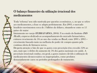 O balanço financeiro da utilização irracional dos
medicamentos
Toda „reforma‟ tem sido motivada por questões econômicas, e, no que se refere
aos medicamentos, a frase se adapta perfeitamente. Em 2003, o mercado
brasileiro movimentou cerca de 5 bilhões de dólares, situando-se entre os 15
países de maior
faturamento no varejo (FEBRAFARMA, 2004). Um estudo do Instituto IMS
Health, empresa dedicada ao acompanhamento do mercado farmacêutico,
estimou crescimento de 5% ao ano das vendas no Brasil, entre 2001 e 2005 –
crescimento baseado tanto na melhoria do poder de compra quanto pela
contínua oferta de fármacos novos.
Desperta atenção o fato de que os gastos com prescrição têm crescido 12% ao
ano, mais que o dobro do aumento de 5% dos gastos nacionais em saúde. A
prescrição irracional conduz, em geral, a gastos maiores devido à utilização de
medicamentos desnecessários ou inapropriados, como produtos
demasiadamente caros ou períodos prolongados de tratamento.

 