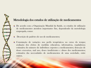 Metodologia dos estudos de utilização de medicamentos
De acordo com a Organização Mundial da Saúde, os estudos de utilização
de medicamentos atendem importantes fins, dependendo da metodologia
empregada, como:
Descrição de padrões de uso de medicamentos;
Constatação de variações nos perfis terapêuticos no curso do tempo;
avaliação dos efeitos de medidas educativas, informativas, reguladoras;
estimativa do número de indivíduos expostos a medicamentos; detecção de
doses excessivas, mal uso, doses insuficientes e abuso dos medicamentos;
estimativa das necessidades de medicamentos de uma sociedade, entre
outros.

 