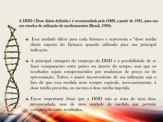 A DDD ( Dose diária definida ) é recomendada pela OMS, a partir de 1981, para uso
em estudos de utilização de medicamentos (Brasil, 1996).

Essa unidade difere para cada fármaco e representa a “dose média
diária suposta do fármaco quando utilizado para sua principal
indicação.
A principal vantagem do emprego da DDD é a possibilidade de se
fazer comparações entre países ou através do tempo, sem que os
resultados sejam comprometidos por mudanças de preço ou de
apresentação. Talvez o maior inconveniente de sua utilização seja o
fato de que essa medida nem sempre equivale, necessariamente, à
dose média prescrita, ou mesmo à dose média ingerida.
Faz-se importante frisar que a DDD não se trata de uma dose
recomendada, mas de uma unidade de medida que permite
comparação entre resultados.

 
