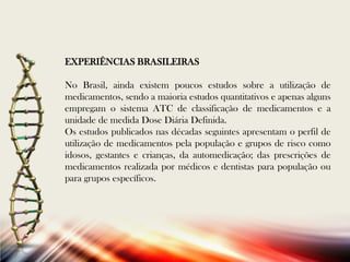 EXPERIÊNCIAS BRASILEIRAS

No Brasil, ainda existem poucos estudos sobre a utilização de
medicamentos, sendo a maioria estudos quantitativos e apenas alguns
empregam o sistema ATC de classificação de medicamentos e a
unidade de medida Dose Diária Definida.
Os estudos publicados nas décadas seguintes apresentam o perfil de
utilização de medicamentos pela população e grupos de risco como
idosos, gestantes e crianças, da automedicação; das prescrições de
medicamentos realizada por médicos e dentistas para população ou
para grupos específicos.

 