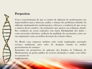 Perspectivas
Com a conscientização de que os estudos de utilização de medicamentos são
imprescindíveis para a detecção, análise e solução dos problemas advindos da
utilização inadequada dos medicamentos, reforça-se a tendência de que cresça
o número desses estudos e das instituições que apoiem sua realização, dandolhes condições de serem realizados com maior fidedignidade dos dados –
como prescrição eletrônica, melhoria da qualidade dos prontuários, tanto em
sua organização como na melhor descrição da evolução clínica.
No Brasil, essas empresas também estão sendo implantadas, prestando
serviços, atualmente, para redes de drogarias visando ao melhor
gerenciamento de estoques.
Entretanto, há perspectivas de aplicação dos Estudos de Utilização de
Medicamentos na gestão pública de recursos destinados à saúde, com ênfase
no consumo de
medicamentos.

 
