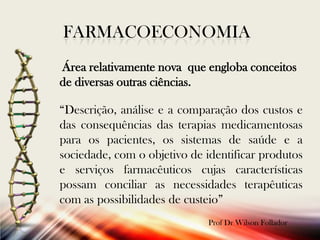 FARMACOECONOMIA
Área relativamente nova que engloba conceitos
de diversas outras ciências.
“Descrição, análise e a comparação dos custos e
das consequências das terapias medicamentosas
para os pacientes, os sistemas de saúde e a
sociedade, com o objetivo de identificar produtos
e serviços farmacêuticos cujas características
possam conciliar as necessidades terapêuticas
com as possibilidades de custeio”
Prof Dr Wilson Follador

 