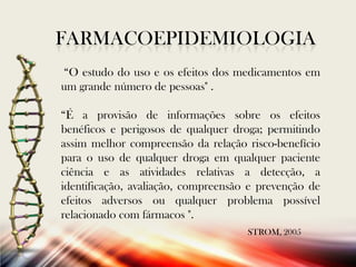 FARMACOEPIDEMIOLOGIA
“O estudo do uso e os efeitos dos medicamentos em
um grande número de pessoas" .
“É a provisão de informações sobre os efeitos
benéficos e perigosos de qualquer droga; permitindo
assim melhor compreensão da relação risco-benefício
para o uso de qualquer droga em qualquer paciente
ciência e as atividades relativas a detecção, a
identificação, avaliação, compreensão e prevenção de
efeitos adversos ou qualquer problema possível
relacionado com fármacos ".
STROM, 2005

 