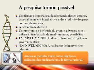 A pesquisa tornou possível
Confirmar a importância da ocorrência desses estudos,
especialmente em hospitais, visando à redução do gasto
com medicamentos;
A detecção de desvios;
Comprovando a ineficácia de eventos adversos com a
utilização inadequada de medicamentos, possibilita:
EM NÍVEL MACRO: O desenvolvimento de políticas
governamentais;
EM NÍVEL MICRO: A realização de intervenções
educativas.
Ambas as medidas tendo como objetivo a
utilização dos medicamentos de forma racional.

 