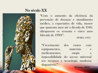 No século XX
“Com o aumento da eficiência da
prevenção de doenças e atendimento
médico, a expectativa de vida, menor
que quarenta anos até a década de 1940,
ultrapassou os sessenta e cinco anos
(década de 1990)”.
(WHO, 1997).

“Crescimento dos custos com
equipamentos,
materiais
e
medicamentos,
surgiu
a
impossibilidade do acesso universal
aos recursos e tecnologia moderna
disponíveis.”
(Crozara, 2001).

 