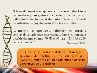 “Os medicamentos se apresentam como um dos fatores
responsáveis pelos gastos com saúde, a questão de sua
utilização de modo adequado nunca esteve tão presente
no cotidiano da população, nem foi tão discutida.
O número de reportagens publicadas em jornais e
revistas da grande imprensa escrita sobre medicamentos
e saúde durante os anos 70, 80 e 90 foram 26, 135 e 250,
respectivamente.”
Nascimento (2003),
Com isso surge a necessidade de formulação e
aplicação de política de medicamentos que
favoreça a obtenção de medicamentos essenciais
e promova seu uso racional.

 