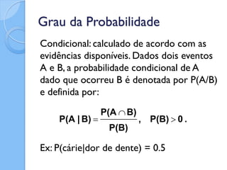 Grau da Probabilidade
Condicional: calculado de acordo com as
evidências disponíveis. Dados dois eventos
A e B, a probabilidade condicional de A
dado que ocorreu B é denotada por P(A/B)
e definida por:
                 P(A  B)
    P(A | B)               , P(B)  0 .
                  P(B)

Ex: P(cárie|dor de dente) = 0.5
 