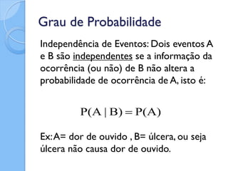 Grau de Probabilidade
Independência de Eventos: Dois eventos A
e B são independentes se a informação da
ocorrência (ou não) de B não altera a
probabilidade de ocorrência de A, isto é:


         P(A | B)  P(A)

Ex: A= dor de ouvido , B= úlcera, ou seja
úlcera não causa dor de ouvido.
 