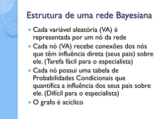Estrutura de uma rede Bayesiana
 Cada variável aleatória (VA) é
  representada por um nó da rede
 Cada nó (VA) recebe conexões dos nós
  que têm influência direta (seus pais) sobre
  ele. (Tarefa fácil para o especialista)
 Cada nó possui uma tabela de
  Probabilidades Condicionais que
  quantifica a influência dos seus pais sobre
  ele. (Difícil para o especialista)
 O grafo é acíclico
 