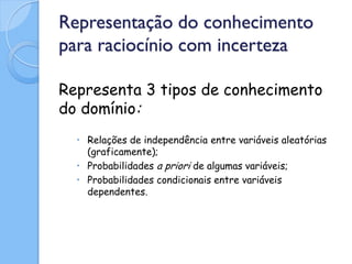 Representação do conhecimento
para raciocínio com incerteza

Representa 3 tipos de conhecimento
do domínio:
  • Relações de independência entre variáveis aleatórias
    (graficamente);
  • Probabilidades a priori de algumas variáveis;
  • Probabilidades condicionais entre variáveis
    dependentes.
 
