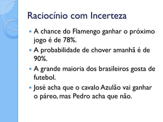 Raciocínio com Incerteza
 A chance do Flamengo ganhar o próximo
  jogo é de 78%.
 A probabilidade de chover amanhã é de
  90%.
 A grande maioria dos brasileiros gosta de
  futebol.
 José acha que o cavalo Azulão vai ganhar
  o páreo, mas Pedro acha que não.
 
