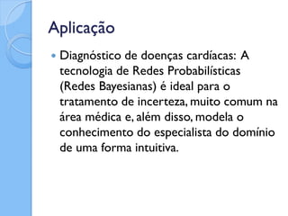 Aplicação
   Diagnóstico de doenças cardíacas: A
    tecnologia de Redes Probabilísticas
    (Redes Bayesianas) é ideal para o
    tratamento de incerteza, muito comum na
    área médica e, além disso, modela o
    conhecimento do especialista do domínio
    de uma forma intuitiva.
 