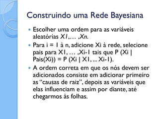 Construindo uma Rede Bayesiana
   Escolher uma ordem para as variáveis
    aleatórias X1,… ,Xn.
   Para i = 1 à n, adicione Xi à rede, selecione
    pais para X1, … ,Xi-1 tais que P (Xi |
    Pais(Xi)) = P (Xi | X1, ... Xi-1).
   A ordem correta em que os nós devem ser
    adicionados consiste em adicionar primeiro
    as “causas de raiz”, depois as variáveis que
    elas influenciam e assim por diante, até
    chegarmos às folhas.
 