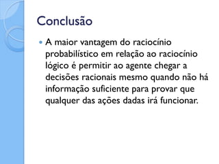 Conclusão
   A maior vantagem do raciocínio
    probabilístico em relação ao raciocínio
    lógico é permitir ao agente chegar a
    decisões racionais mesmo quando não há
    informação suficiente para provar que
    qualquer das ações dadas irá funcionar.
 