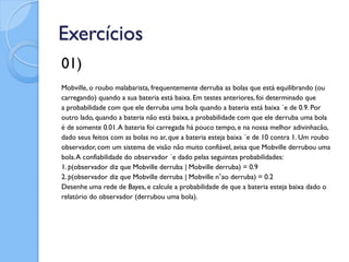 Exercícios
01)
Mobville, o roubo malabarista, frequentemente derruba as bolas que está equilibrando (ou
carregando) quando a sua bateria está baixa. Em testes anteriores, foi determinado que
a probabilidade com que ele derruba uma bola quando a bateria está baixa ´e de 0.9. Por
outro lado, quando a bateria não está baixa, a probabilidade com que ele derruba uma bola
é de somente 0.01. A bateria foi carregada há pouco tempo, e na nossa melhor adivinhacão,
dado seus feitos com as bolas no ar, que a bateria esteja baixa ´e de 10 contra 1. Um roubo
observador, com um sistema de visão não muito confiável, avisa que Mobville derrubou uma
bola. A confiabilidade do observador ´e dado pelas seguintes probabilidades:
1. p(observador diz que Mobville derruba | Mobville derruba) = 0.9
2. p(observador diz que Mobville derruba | Mobville n˜ao derruba) = 0.2
Desenhe uma rede de Bayes, e calcule a probabilidade de que a bateria esteja baixa dado o
relatório do observador (derrubou uma bola).
 