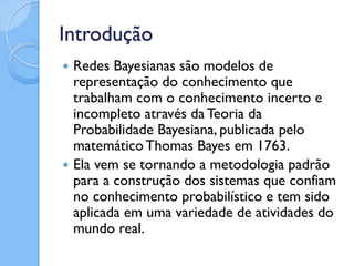 Introdução
   Redes Bayesianas são modelos de
    representação do conhecimento que
    trabalham com o conhecimento incerto e
    incompleto através da Teoria da
    Probabilidade Bayesiana, publicada pelo
    matemático Thomas Bayes em 1763.
   Ela vem se tornando a metodologia padrão
    para a construção dos sistemas que confiam
    no conhecimento probabilístico e tem sido
    aplicada em uma variedade de atividades do
    mundo real.
 