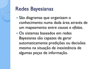 Redes Bayesianas
 São diagramas que organizam o
  conhecimento numa dada área através de
  um mapeamento entre causas e efeitos.
 Os sistemas baseados em redes
  Bayesianas são capazes de gerar
  automaticamente predições ou decisões
  mesmo na situação de inexistência de
  algumas peças de informação.
 