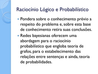 Raciocínio Lógico e Probabilístico
 Pondera sobre o conhecimento prévio a
  respeito do problema e, sobre esta base
  de conhecimento retira suas conclusões.
 Redes bayesianas oferecem uma
  abordagem para o raciocínio
  probabilístico que engloba teoria de
  grafos, para o estabelecimento das
  relações entre sentenças e ainda, teoria
  de probabilidades.
 