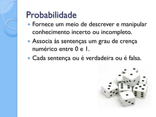 Probabilidade
 Fornece um meio de descrever e manipular
  conhecimento incerto ou incompleto.
 Associa às sentenças um grau de crença
  numérico entre 0 e 1.
 Cada sentença ou é verdadeira ou é falsa.
 