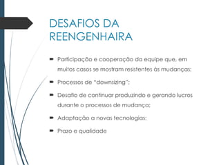 DESAFIOS DA
REENGENHAIRA
 Participação e cooperação da equipe que, em
muitos casos se mostram resistentes às mudanças;
 Processos de “downsizing”;
 Desafio de continuar produzindo e gerando lucros
durante o processos de mudança;
 Adaptação a novas tecnologias;
 Prazo e qualidade
 